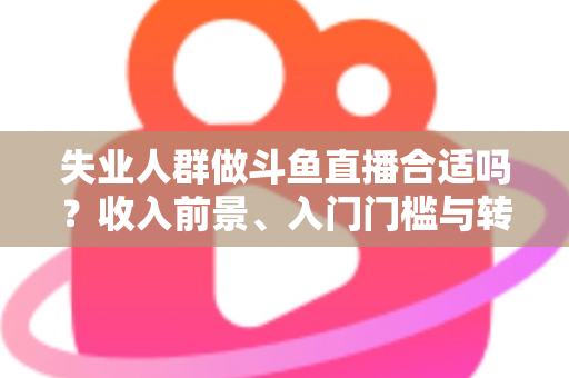 失业人群做斗鱼直播合适吗？收入前景、入门门槛与转型建议全解析
