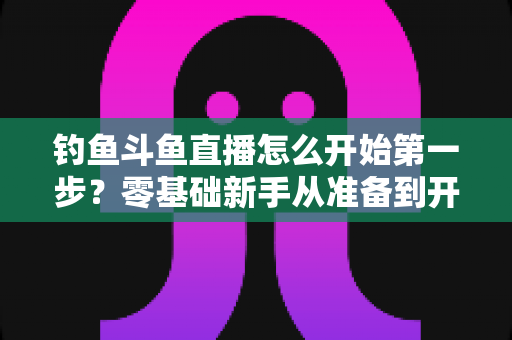 钓鱼斗鱼直播怎么开始第一步？零基础新手从准备到开播的完整实战指南