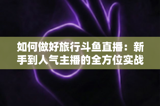 如何做好旅行斗鱼直播：新手到人气主播的全方位实战攻略