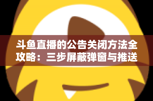 斗鱼直播的公告关闭方法全攻略：三步屏蔽弹窗与推送，畅享清爽观看体验