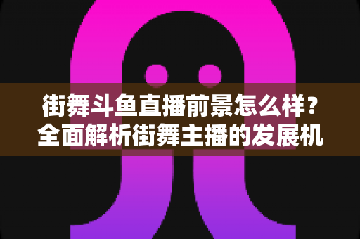 街舞斗鱼直播前景怎么样？全面解析街舞主播的发展机遇、变现路径与入行指南