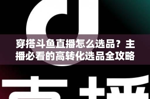 穿搭斗鱼直播怎么选品？主播必看的高转化选品全攻略