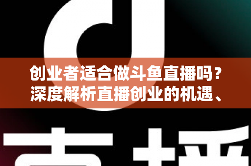 创业者适合做斗鱼直播吗？深度解析直播创业的机遇、挑战与变现路径
