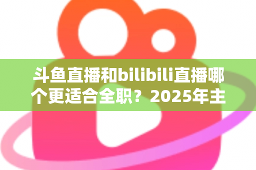 斗鱼直播和bilibili直播哪个更适合全职？2025年主播职业转型全攻略与双平台深度对比指南