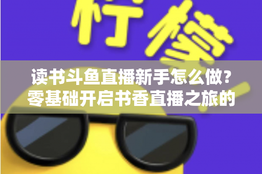 读书斗鱼直播新手怎么做？零基础开启书香直播之旅的完整指南