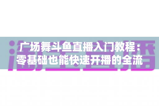 广场舞斗鱼直播入门教程：零基础也能快速开播的全流程实战指南