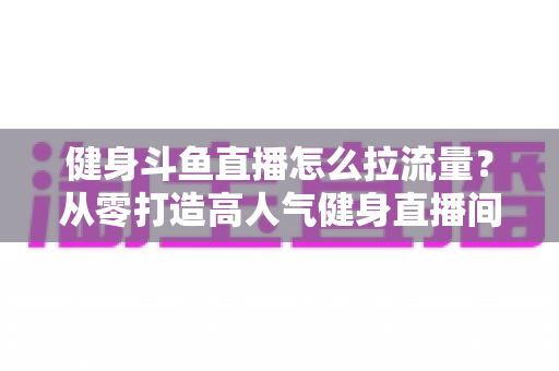 健身斗鱼直播怎么拉流量?从零打造高人气健身直播间的全攻略 健身斗鱼直播怎么拉流量?从零打造高人气健身直播间的全攻略