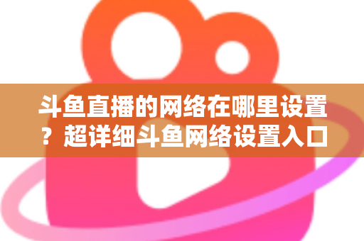 斗鱼直播的网络在哪里设置?超详细斗鱼网络设置入口与直播优化全攻略 斗鱼直播的网络在哪里设置?超详细斗鱼网络设置入口与直播优化全攻略