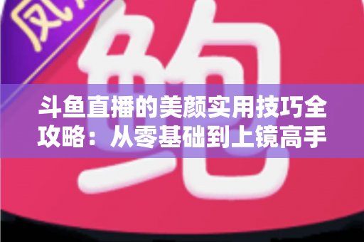 斗鱼直播的美颜实用技巧全攻略：从零基础到上镜高手，轻松打造高清精致的直播间形象