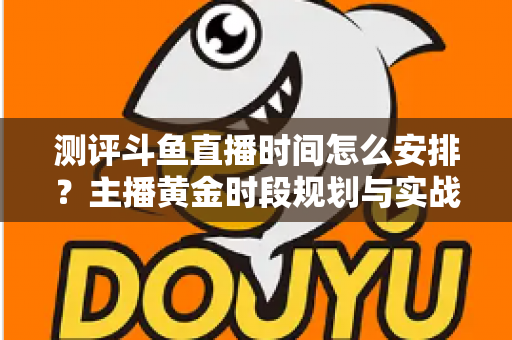 测评斗鱼直播时间怎么安排？主播黄金时段规划与实战运营全攻略