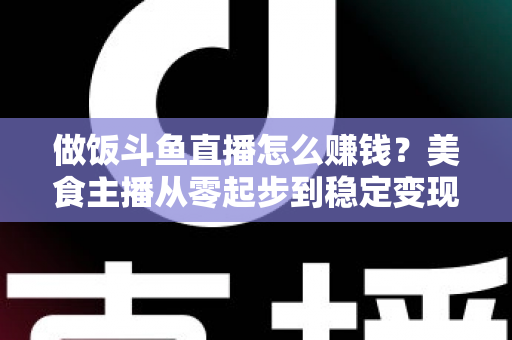 做饭斗鱼直播怎么赚钱?美食主播从零起步到稳定变现的完整攻略 做饭斗鱼直播怎么赚钱?美食主播从零起步到稳定变现的完整攻略
