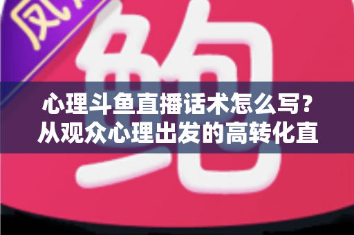 心理斗鱼直播话术怎么写？从观众心理出发的高转化直播话术撰写指南