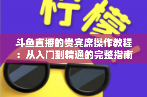 斗鱼直播的贵宾席操作教程：从入门到精通的完整指南，助你快速成为直播间焦点