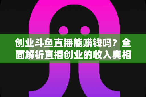 创业斗鱼直播能赚钱吗？全面解析直播创业的收入真相与实战攻略