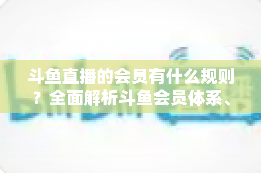 斗鱼直播的会员有什么规则？全面解析斗鱼会员体系、权益与使用规则
