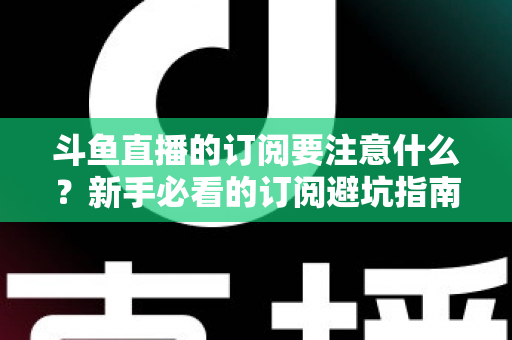 斗鱼直播的订阅要注意什么?新手必看的订阅避坑指南与理性消费全攻略 斗鱼直播的订阅要注意什么?新手必看的订阅避坑指南与理性消费全攻略