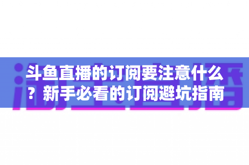 斗鱼直播的订阅要注意什么？新手必看的订阅避坑指南与理性消费全攻略