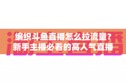 编织斗鱼直播怎么拉流量？新手主播必看的高人气直播间涨流量实战指南