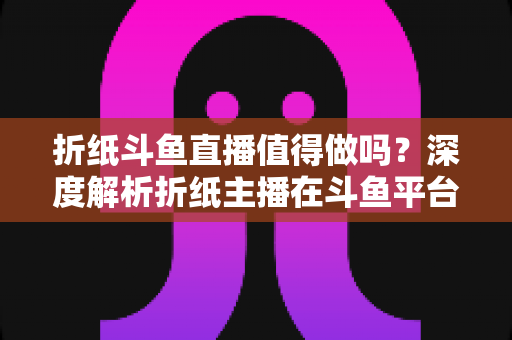 折纸斗鱼直播值得做吗?深度解析折纸主播在斗鱼平台的机遇、挑战与变现前景 折纸斗鱼直播值得做吗?深度解析折纸主播在斗鱼平台的机遇、挑战与变现前景
