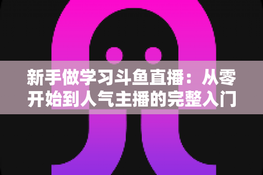 新手做学习斗鱼直播:从零开始到人气主播的完整入门指南 新手做学习斗鱼直播:从零开始到人气主播的完整入门指南