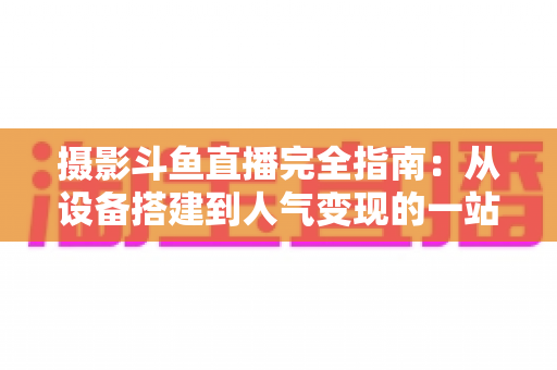 摄影斗鱼直播完全指南：从设备搭建到人气变现的一站式实战教程