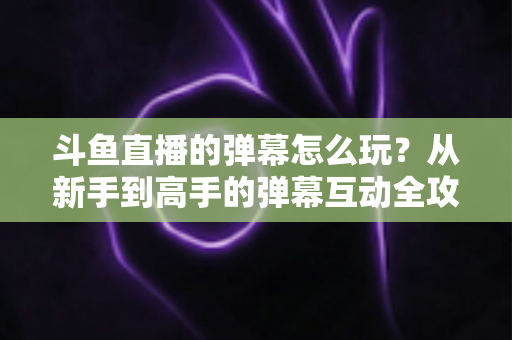 斗鱼直播的弹幕怎么玩？从新手到高手的弹幕互动全攻略，让你看播体验翻倍！