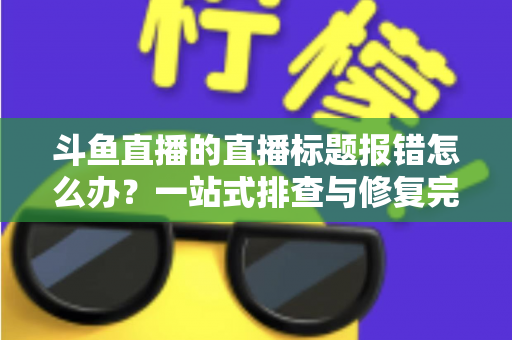 斗鱼直播的直播标题报错怎么办?一站式排查与修复完全指南 斗鱼直播的直播标题报错怎么办?一站式排查与修复完全指南