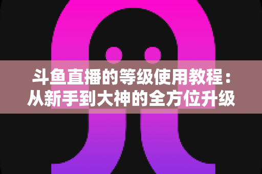 斗鱼直播的等级使用教程：从新手到大神的全方位升级指南