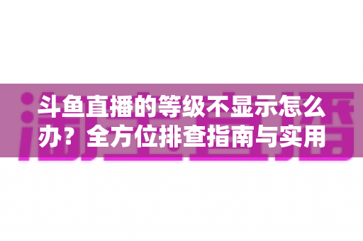 斗鱼直播的等级不显示怎么办？全方位排查指南与实用解决方案助您快速恢复等级显示