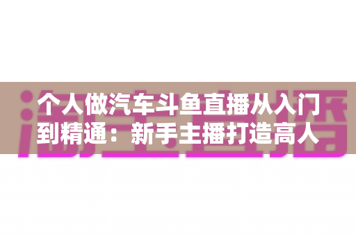 个人做汽车斗鱼直播从入门到精通:新手主播打造高人气汽车直播间的实战指南 个人做汽车斗鱼直播从入门到精通:新手主播打造高人气汽车直播间的实战指南