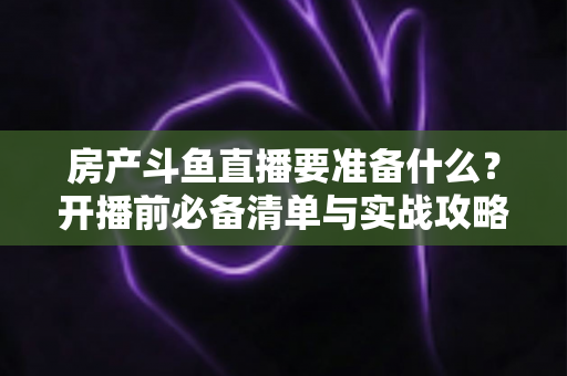 房产斗鱼直播要准备什么？开播前必备清单与实战攻略全解析