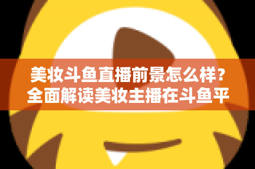 美妆斗鱼直播前景怎么样?全面解读美妆主播在斗鱼平台的发展潜力、变现路径与未来机遇 美妆斗鱼直播前景怎么样?全面解读美妆主播在斗鱼平台的发展潜力、变现路径与未来机遇