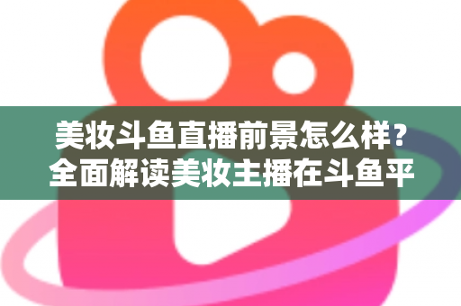 美妆斗鱼直播前景怎么样？全面解读美妆主播在斗鱼平台的发展潜力、变现路径与未来机遇