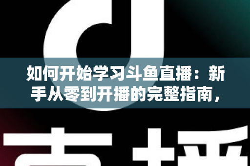 如何开始学习斗鱼直播：新手从零到开播的完整指南，助你快速掌握人气主播的成长秘诀