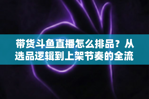 带货斗鱼直播怎么排品？从选品逻辑到上架节奏的全流程实战指南