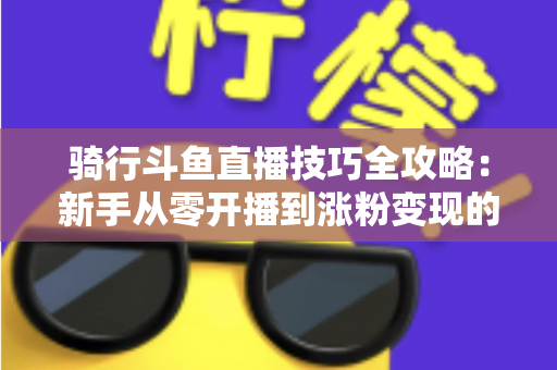 骑行斗鱼直播技巧全攻略:新手从零开播到涨粉变现的完整指南 骑行斗鱼直播技巧全攻略:新手从零开播到涨粉变现的完整指南