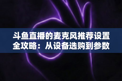 斗鱼直播的麦克风推荐设置全攻略:从设备选购到参数调优的完整指南 斗鱼直播的麦克风推荐设置全攻略:从设备选购到参数调优的完整指南