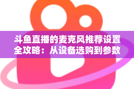 斗鱼直播的麦克风推荐设置全攻略:从设备选购到参数调优的完整指南 斗鱼直播的麦克风推荐设置全攻略:从设备选购到参数调优的完整指南