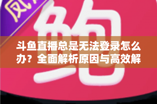 斗鱼直播总是无法登录怎么办？全面解析原因与高效解决方案指南