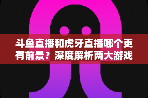 斗鱼直播和虎牙直播哪个更有前景?深度解析两大游戏直播巨头的未来竞争力 斗鱼直播和虎牙直播哪个更有前景?深度解析两大游戏直播巨头的未来竞争力