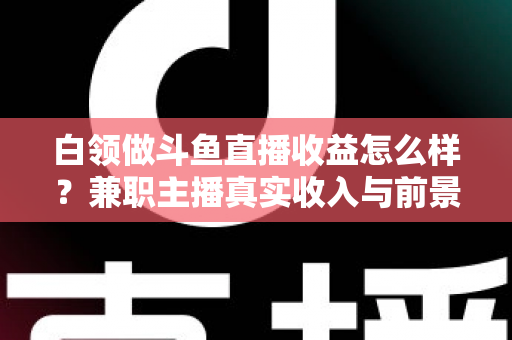 白领做斗鱼直播收益怎么样？兼职主播真实收入与前景全解析