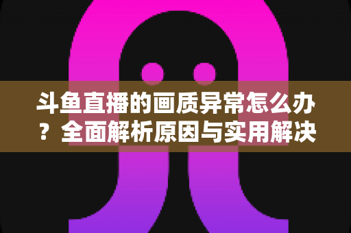 斗鱼直播的画质异常怎么办？全面解析原因与实用解决方案，助你畅享高清直播体验