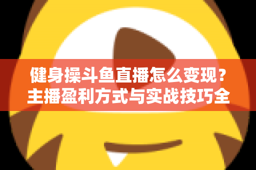 健身操斗鱼直播怎么变现?主播盈利方式与实战技巧全解析 健身操斗鱼直播怎么变现?主播盈利方式与实战技巧全解析