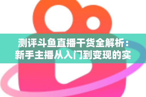 测评斗鱼直播干货全解析：新手主播从入门到变现的实战避坑指南