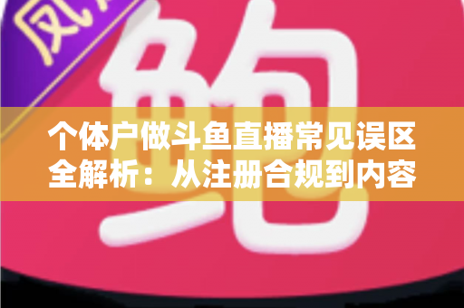 个体户做斗鱼直播常见误区全解析：从注册合规到内容运营，帮个体经营者避开直播路上的那些坑