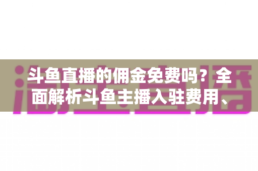 斗鱼直播的佣金免费吗？全面解析斗鱼主播入驻费用、分成规则与收益提升指南