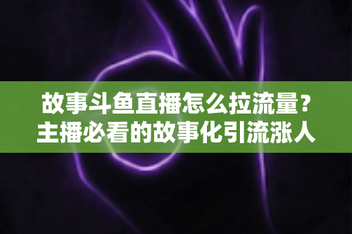 故事斗鱼直播怎么拉流量?主播必看的故事化引流涨人气全攻略 故事斗鱼直播怎么拉流量?主播必看的故事化引流涨人气全攻略