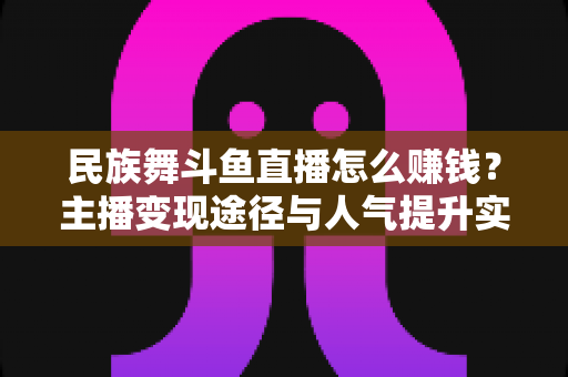 民族舞斗鱼直播怎么赚钱?主播变现途径与人气提升实战指南全解析 民族舞斗鱼直播怎么赚钱?主播变现途径与人气提升实战指南全解析