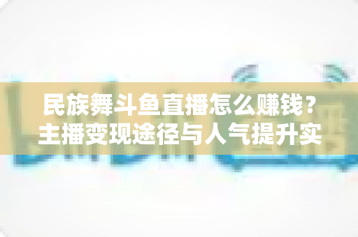 民族舞斗鱼直播怎么赚钱？主播变现途径与人气提升实战指南全解析