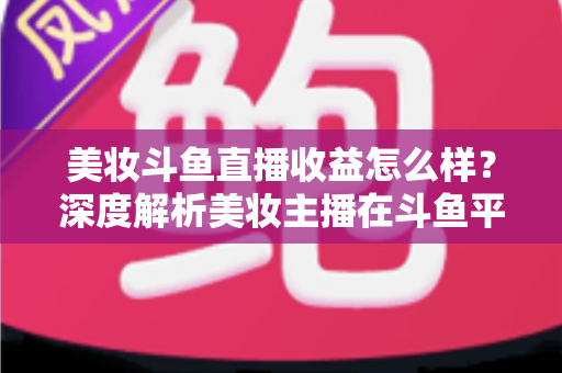 美妆斗鱼直播收益怎么样?深度解析美妆主播在斗鱼平台的真实收入构成与变现前景 美妆斗鱼直播收益怎么样?深度解析美妆主播在斗鱼平台的真实收入构成与变现前景